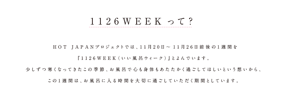 1126WEEKって？ HOT JAPANプロジェクトでは、11月20日～11月26日前後の1週間を『1126WEEK（いい風呂ウィーク）』とよんでいます。少しずつ寒くなってきたこの季節、お風呂で心も身体もあたたかく過ごしてほしいという想いから、この1週間は、お風呂に入る時間を大切に過ごしていただく期間としています。